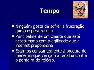 Tempo Ninguém gosta de sofrer a frustração que a espera resulta  Principalmente um cliente que está acostumado com a agilidade que a internet proporciona Estamos constantemente à procura de maneiras que vençam a batalha contra o ponteiro do relógio.  