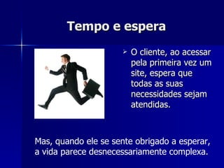Tempo e espera   O cliente, ao acessar pela primeira vez um site, espera que todas as suas necessidades sejam atendidas.  Mas, quando ele se sente obrigado a esperar, a vida parece desnecessariamente complexa.  