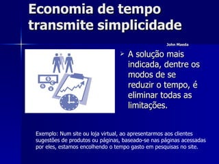 Economia de tempo  transmite simplicidade  John Maeda   A solução mais indicada, dentre os modos de se reduzir o tempo, é eliminar todas as limitações. Exemplo: Num site ou loja virtual, ao apresentarmos aos clientes sugestões de produtos ou páginas, baseado-se nas páginas acessadas por eles, estamos encolhendo o tempo gasto em pesquisas no site.  
