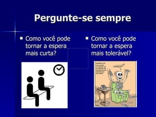 Pergunte-se sempre Como você pode tornar a espera mais curta? Como você pode tornar a espera mais tolerável? 