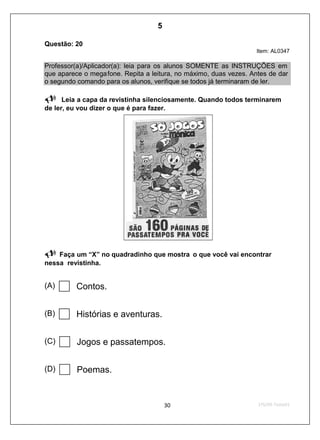 Questão: 20
Item: AL0347
Professor(a)/Aplicador(a): leia para os alunos SOMENTE as INSTRUÇÕES em
que aparece o megafone. Repita a leitura, no máximo, duas vezes. Antes de dar
o segundo comando para os alunos, verifique se todos já terminaram de ler.
Leia a capa da revistinha silenciosamente. Quando todos terminarem
de ler, eu vou dizer o que é para fazer.
Faça um “X” no quadradinho que mostra o que você vai encontrar
nessa revistinha.
(A) Contos.
(B) Histórias e aventuras.
(C) Jogos e passatempos.
(D) Poemas.
5
D6 (2009/1) - Localizar informação explícita
em texto.
Relacionar dados do texto para se chegar à
resposta correta.
Teste 1/2009
 