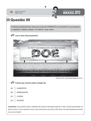 16
Professor(a)/Aplicador(a): leia para os alunos SOMENTE as instruções em que aparece
o megafone. Repita a leitura, no máximo, duas vezes.
 Leia o texto silenciosamente:
Comentário: esta questão avalia a habilidade de localizar informação explícita no texto. O texto apresentado, do
gênero cartaz, é curto e bastante visual, o que contribui para sua leitura. Além disso, traz informações pertencentes
ao universo infantil.
O texto que você leu pede a doação de:
ALIMENTOS(A)
(B)
(C)
(D)
BRINQUEDOS
LIVROS
ROUPAS
Questão 09
Disponível em: www.looppropaganda.com.br
6
D6 (2012/2) - Localizar informação explícita
em texto.
Localizar informação em diferentes gêneros
textuais com diferentes tamanhos e estruturas
e com distintos graus de evidência da
informação.
Teste 2/2012
 
