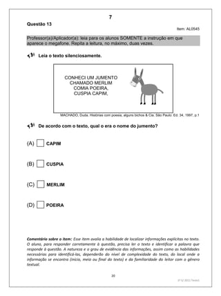 20
1º S/ 2011 Teste1
Questão 13
Item: AL0545
Professor(a)/Aplicador(a): leia para os alunos SOMENTE a instrução em que
aparece o megafone. Repita a leitura, no máximo, duas vezes.
Leia o texto silenciosamente.
CONHECI UM JUMENTO
CHAMADO MERLIM
COMIA POEIRA,
CUSPIA CAPIM,
MACHADO, Duda. Histórias com poesia, alguns bichos & Cia. São Paulo: Ed. 34, 1997, p.1
De acordo com o texto, qual o era o nome do jumento?
(A) CAPIM
(B) CUSPIA
(C) MERLIM
(D) POEIRA
Comentário sobre o item: Esse item avalia a habilidade de localizar informações explícitas no texto.
O aluno, para responder corretamente à questão, precisa ler o texto e identificar a palavra que
responde à questão. A natureza e o grau de evidência das informações, assim como as habilidades
necessárias para identificá-las, dependerão do nível de complexidade do texto, do local onde a
informação se encontra (início, meio ou final do texto) e da familiaridade do leitor com o gênero
textual.
7
Teste 1/2011
D6 (2011/1) - Localizar informação explícita
em texto.
Localizar informação em diferentes gêneros
textuais com diferentes tamanhos e estruturas
e com distintos graus de evidência da
informação.
 