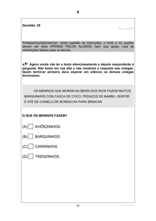 1ºS/08-Teste0132
Questão: 20
Item: AL0038
Professor(a)/Aplicador(a): nesta questão as instruções, o texto e as opções
devem ser lidos APENAS PELOS ALUNOS, sem sua ajuda. Leia as
orientações abaixo para os alunos.
Agora vocês vão ler o texto silenciosamente e depois responderão à
pergunta. Não leiam em voz alta e não mostrem a resposta aos colegas.
Quem terminar primeiro deve esperar em silêncio os demais colegas
terminarem.
O QUE OS MENINOS FAZEM?
(A) AVIÕEZINHOS.
(B) BARQUINHOS.
(C) CARRINHOS.
(D) TRENZINHOS.
OS MENINOS QUE MORAM NA BEIRA DOS RIOS FAZEM MUITOS
BARQUINHOS COM CASCA DE COCO, PEDAÇOS DE BAMBU, ISOPOR
E ATÉ DE CHINELO DE BORRACHA PARA BRINCAR.
8
D8 (2008/1) - Localizar informação em texto.
Teste 1/2008
 