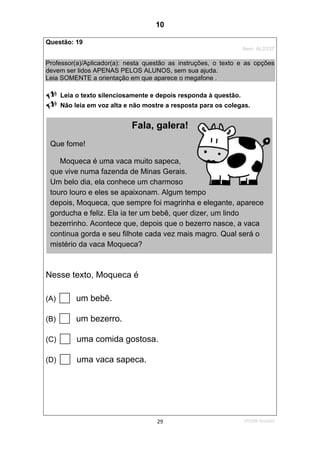 2ºS/08-Teste0229
Questão: 19
Item: AL0337
Professor(a)/Aplicador(a): nesta questão as instruções, o texto e as opções
devem ser lidos APENAS PELOS ALUNOS, sem sua ajuda.
Leia SOMENTE a orientação em que aparece o megafone .
Leia o texto silenciosamente e depois responda à questão.
Não leia em voz alta e não mostre a resposta para os colegas.
Nesse texto, Moqueca é
(A) um bebê.
(B) um bezerro.
(C) uma comida gostosa.
(D) uma vaca sapeca.
Fala, galera!
Que fome!
Moqueca é uma vaca muito sapeca,
que vive numa fazenda de Minas Gerais.
Um belo dia, ela conhece um charmoso
touro louro e eles se apaixonam. Algum tempo
depois, Moqueca, que sempre foi magrinha e elegante, aparece
gorducha e feliz. Ela ia ter um bebê, quer dizer, um lindo
bezerrinho. Acontece que, depois que o bezerro nasce, a vaca
continua gorda e seu filhote cada vez mais magro. Qual será o
mistério da vaca Moqueca?
10
D8 (2008/2) - Localizar
informação em textos.
Teste 2/2008
 