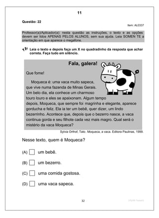 Questão: 22
Item: AL0337
Professor(a)/Aplicador(a): nesta questão as instruções, o texto e as opções
devem ser lidos APENAS PELOS ALUNOS, sem sua ajuda. Leia SOMEN TE a
orientação em que aparece o megafone.
Leia o texto e depois faça um X no quadradinho da resposta que achar
correta. Faça tudo em silêncio.
Sylvia Orthof, Tato. Moqueca, a vaca. Editora Paulinas, 1999.
Nesse texto, quem é Moqueca?
(A) um bebê.
(B) um bezerro.
(C) uma comida gostosa.
(D) uma vaca sapeca.
Fala, galera!
Que fome!
Moqueca é: uma vaca muito sapeca,
que vive numa fazenda de Minas Gerais.
Um belo dia, ela conhece um charmoso
touro louro e eles se apaixonam. Algum tempo
depois, Moqueca, que sempre foi magrinha e elegante, aparece
gorducha e feliz. Ela ia ter um bebê, quer dizer, um lindo
bezerrinho. Acontece que, depois que o bezerro nasce, a vaca
continua gorda e seu filhote cada vez mais magro. Qual será o
mistério da vaca Moqueca?
11
Teste 1/2009
D6 (2009/1) - Localizar informação explícita
em texto.
Localizar informação em diferentes gêneros
textuais com diferentes tamanhos e estruturas
e com distintos graus de evidência da
informação.
 