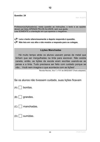 2ºS/08-Teste0234
Questão: 24
Item: AL0275
Professor(a)/Aplicador(a): nesta questão as instruções, o texto e as opções
devem ser lidos APENAS PELOS ALUNOS, sem sua ajuda.
Leia SOMENTE a orientação em que aparece o megafone .
Leia o texto silenciosamente e depois responda à questão.
Não leia em voz alta e não mostre a resposta para os colegas.
Revista Recreio. Ano 7, nº 61 de 08/02/2007 (Texto adaptado)
Se os alunos não tivessem cuidado, suas lições ficavam
(A) bonitas.
(B) grandes.
(C) manchadas.
(D) sumidas.
Lições Manchadas
Há muito tempo atrás os alunos usavam penas de metal que
tinham que ser mergulhadas na tinta para escrever. Não existia
caneta, então, as lições da escola eram escritas usando-se as
penas e a tinta. Tudo precisava ser feito com cuidado porque se
não... Você nem imagina o que acontecia com as lições!
12
Teste 2/2008
D8 (2008/2) - Localizar informação em
texto.
 