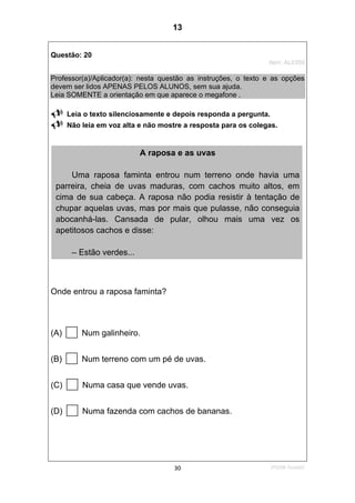 2ºS/08-Teste0230
Questão: 20
Item: AL0359
Professor(a)/Aplicador(a): nesta questão as instruções, o texto e as opções
devem ser lidos APENAS PELOS ALUNOS, sem sua ajuda.
Leia SOMENTE a orientação em que aparece o megafone .
Leia o texto silenciosamente e depois responda a pergunta.
Não leia em voz alta e não mostre a resposta para os colegas.
Onde entrou a raposa faminta?
(A) Num galinheiro.
(B) Num terreno com um pé de uvas.
(C) Numa casa que vende uvas.
(D) Numa fazenda com cachos de bananas.
A raposa e as uvas
Uma raposa faminta entrou num terreno onde havia uma
parreira, cheia de uvas maduras, com cachos muito altos, em
cima de sua cabeça. A raposa não podia resistir à tentação de
chupar aquelas uvas, mas por mais que pulasse, não conseguia
abocanhá-las. Cansada de pular, olhou mais uma vez os
apetitosos cachos e disse:
– Estão verdes...
13
D8 (2008/2) - Localizar informação em texto.
Teste 2/2008
 