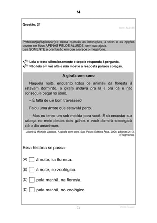 2ºS/08-Teste0231
Questão: 21
Item: AL0188
Professor(a)/Aplicador(a): nesta questão as instruções, o texto e as opções
devem ser lidos APENAS PELOS ALUNOS, sem sua ajuda.
Leia SOMENTE a orientação em que aparece o megafone .
Leia o texto silenciosamente e depois responda à pergunta.
Não leia em voz alta e não mostre a resposta para os colegas.
Liliane & Michele Lacocca. A girafa sem sono. São Paulo: Editora Ática, 2005, páginas 2 e 3.
(Fragmento).
Essa história se passa
(A) à noite, na floresta.
(B) à noite, no zoológico.
(C) pela manhã, na floresta.
(D) pela manhã, no zoológico.
A girafa sem sono
Naquela noite, enquanto todos os animais da floresta já
estavam dormindo, a girafa andava pra lá e pra cá e não
conseguia pegar no sono.
– É falta de um bom travesseiro!
Falou uma árvore que estava lá perto.
– Mas eu tenho um sob medida para você. É só encostar sua
cabeça no meio destes dois galhos e você dormirá sossegada
até o dia amanhecer.
14
D8 (2008/2) - Localizar informação
em texto.
Teste 2/2008
 