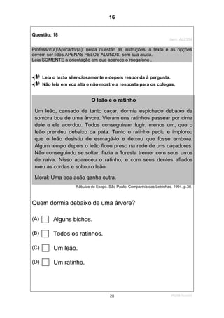 2ºS/08-Teste0228
Questão: 18
Item: AL0354
Professor(a)/Aplicador(a): nesta questão as instruções, o texto e as opções
devem ser lidos APENAS PELOS ALUNOS, sem sua ajuda.
Leia SOMENTE a orientação em que aparece o megafone .
Leia o texto silenciosamente e depois responda à pergunta.
Não leia em voz alta e não mostre a resposta para os colegas.
Fábulas de Esopo. São Paulo: Companhia das Letrinhas. 1994. p.38.
Quem dormia debaixo de uma árvore?
(A) Alguns bichos.
(B) Todos os ratinhos.
(C) Um leão.
(D) Um ratinho.
O leão e o ratinho
Um leão, cansado de tanto caçar, dormia espichado debaixo da
sombra boa de uma árvore. Vieram uns ratinhos passear por cima
dele e ele acordou. Todos conseguiram fugir, menos um, que o
leão prendeu debaixo da pata. Tanto o ratinho pediu e implorou
que o leão desistiu de esmagá-lo e deixou que fosse embora.
Algum tempo depois o leão ficou preso na rede de uns caçadores.
Não conseguindo se soltar, fazia a floresta tremer com seus urros
de raiva. Nisso apareceu o ratinho, e com seus dentes afiados
roeu as cordas e soltou o leão.
Moral: Uma boa ação ganha outra.
16
D8 (2008/2) - Localizar informação em texto.
Teste 2/2008
 
