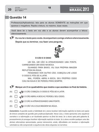 LEITURA
GUIA DE APLICAÇÃO
2013 • TESTE 1 201320
Questão 14
Professor(a)/Aplicador(a): leia para os alunos SOMENTE as instruções em que
aparece o megafone. Repita a leitura, no máximo, duas vezes.
Comentário: A questão avalia a habilidade de o aluno localizar informação explícita no texto com apoio
da leitura completa da questão pelo professor/aplicador. Nesse caso, o texto apresenta uma sequência
narrativa e a informação a ser localizada aparece no final do texto. Se o aluno opta pelo gabarito B,
provavelmente já consegue localizar informação explícita no texto. Se o aluno escolhe qualquer uma das
demais alternativas apresentadas, parece demonstrar, ainda, dificuldades em localizar a informação
solicitada ou não compreende a sequência das ideias dispostas na narrativa.
Você deve ler o texto em voz alta e os alunos devem acompanhar a leitura
silenciosamente.
88 Eu vou ler o texto para vocês.Acompanhem comigo a leitura silenciosamente.
Depois que eu terminar, vou fazer uma pergunta.
O CÃO E O OSSO
UM DIA, UM CÃO IA ATRAVESSANDO UMA PONTE,
CARREGANDO UM OSSO NA BOCA.
OLHANDO PARA BAIXO, VIU SUA PRÓPRIA IMAGEM
REFLETIDA NA ÁGUA.
PENSANDO VER OUTRO CÃO, COBIÇOU-LHE LOGO
O OSSO E PÔS-SE A LATIR.
MAL, PORÉM, ABRIU A BOCA, SEU PRÓPRIO OSSO
CAIU NA ÁGUA E SE PERDEU PARA SEMPRE.
88 Marque um X no quadradinho que mostra o que acontece no final da história.
(A)
U O CÃO COBIÇOU O OSSO E PÔS-SE A LATIR. 
(B)
U O CÃO ABRIU A BOCA E PERDEU SEU OSSO.
(C)
U O CÃO IA ATRAVESSANDO UMA PONTE.
(D)
U O CÃO VIU A SUA IMAGEM NA ÁGUA.
18
D6 (2013/1) - Localizar
informação explícita em
texto.
Localizar informação
explícita em texto
Teste 1/2013
 