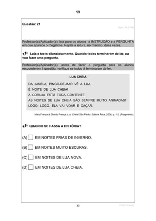 1ºS/08-Teste0133
Questão: 21
Item: AL0186
Professor(a)/Aplicador(a): leia para os alunos a INSTRUÇÃO e a PERGUNTA
em que aparece o megafone. Repita a leitura, no máximo, duas vezes.
Leia o texto silenciosamente. Quando todos terminarem de ler, eu
vou fazer uma pergunta.
Professor(a)/Aplicador(a): antes de fazer a pergunta para os alunos
responderem à questão, verifique se todos já terminaram de ler.
Mary França & Eliardo França. Lua Cheia! São Paulo: Editora Ática, 2006, p. 1-2. (Fragmento).
QUANDO SE PASSA A HISTÓRIA?
(A) EM NOITES FRIAS DE INVERNO.
(B) EM NOITES MUITO ESCURAS.
(C) EM NOITES DE LUA NOVA.
(D) EM NOITES DE LUA CHEIA.
LUA CHEIA
DA JANELA, PINGO-DE-MAR VÊ A LUA.
É NOITE DE LUA CHEIA!
A CORUJA ESTÁ TODA CONTENTE.
AS NOITES DE LUA CHEIA SÃO SEMPRE MUITO ANIMADAS!
LOGO, LOGO, ELA VAI VOAR E CAÇAR.
19
D8 (2008/1) - Localizar informação em texto.
Teste 1/2008
 