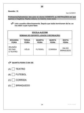 2ºS/09-Teste0224
Questão: 15
Item:ALIN0831
Professor(a)/Aplicador(a): leia para os alunos SOMENTE as INSTRUÇÕES em que
aparece o megafone. Repita a leitura, no máximo, duas vezes.
 Leia o quadro silenciosamente. Depois que todos terminarem de ler, eu
vou dizer o que é para fazer.
ESCOLA ALECRIM
SEMANA DO ESPORTE (JOGOS E RECREAÇÃO)
SEGUNDA
FEIRA
TERÇA
FEIRA
QUARTA
FEIRA
QUINTA
FEIRA
SEXTA
FEIRA
REUNIÃO
DE PAIS
E TEATRO
VÔLEI FUTEBOL CORRIDA
DIA DO
BRINQUEDO

 QUARTA-FEIRA É DIA DE:
(A) TEATRO
(B) FUTEBOL
(C) CORRIDA
(D) BRINQUEDO
20
D6 (2009/2) - Localizar informação explícita
em texto.
Relacionar dados do texto para chegar à
resposta correta.
Teste 2/2009
 