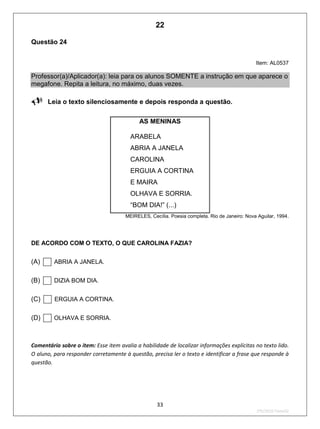 33
2ºS/2010-Teste02
Questão 24
Item: AL0537
Professor(a)/Aplicador(a): leia para os alunos SOMENTE a instrução em que aparece o
megafone. Repita a leitura, no máximo, duas vezes.
Leia o texto silenciosamente e depois responda a questão.
AS MENINAS
ARABELA
ABRIA A JANELA
CAROLINA
ERGUIA A CORTINA
E MAIRA
OLHAVA E SORRIA.
“BOM DIA!” (...)
MEIRELES, Cecília. Poesia completa. Rio de Janeiro: Nova Aguilar, 1994.
DE ACORDO COM O TEXTO, O QUE CAROLINA FAZIA?
(A) ABRIA A JANELA.
(B) DIZIA BOM DIA.
(C) ERGUIA A CORTINA.
(D) OLHAVA E SORRIA.
Comentário sobre o item: Esse item avalia a habilidade de localizar informações explícitas no texto lido.
O aluno, para responder corretamente à questão, precisa ler o texto e identificar a frase que responde à
questão.
22
D6 (2010/2) - Localizar informação explícita
em texto.
Localizar informação em diferentes gêneros
textuais com diferentes tamanhos e estruturas
e com distintos graus de evidência da
informação.
Teste 2/2010
 