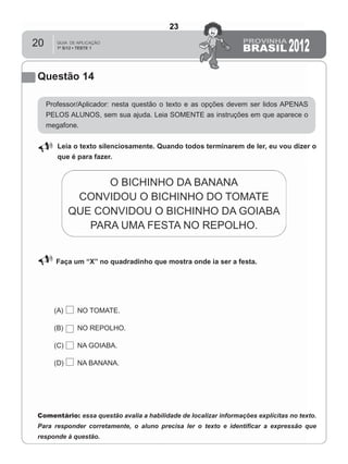 20
Questão 14
Professor/Aplicador: nesta questão o texto e as opções devem ser lidos APENAS
PELOS ALUNOS, sem sua ajuda. Leia SOMENTE as instruções em que aparece o
megafone.
Leia o texto silenciosamente. Quando todos terminarem de ler, eu vou dizer o
que é para fazer.
Faça um “X” no quadradinho que mostra onde ia ser a festa.
(A) NO TOMATE.
(B) NO REPOLHO.
(C) NA GOIABA.
(D) NA BANANA.
Comentário: essa questão avalia a habilidade de localizar informações explícitas no texto.
Para responder corretamente, o aluno precisa ler o texto e identiﬁcar a expressão que
responde à questão.
23
D6 (2012/1) - Localizar informação explícita
em texto.
Localizar informação em diferentes gêneros
textuais com diferentes tamanhos e estruturas
e com distintos graus de evidência da
informação.
Teste 1/2012
 