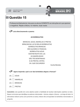 22
Professor(a)/Aplicador(a): leia para os alunos SOMENTE as instruções em que aparece
o megafone. Repita a leitura, no máximo, duas vezes.
 Leia silenciosamente o poema:
Comentário: esta questão tem como objetivo avaliar a habilidade de localizar informações explícitas no texto.
Requer-se do aluno que identiﬁque as palavras relacionadas – brancas, alegres e francas – ao longo do texto. As
alternativas indicam outras cores presentes no texto, embora não correspondam às borboletas mencionadas na
pergunta.
Agora responda: qual a cor das borboletas alegres e francas?
(A)
(B)
(C)
(D)
Questão 15
PRETAS
BRANCAS
AMARELAS
AZUIS
AS BORBOLETAS
BRANCAS, AZUIS, AMARELAS E PRETAS
BRINCAM NA LUZ AS BELAS BORBOLETAS
BORBOLETAS BRANCAS
SÃO ALEGRES E FRANCAS.
BORBOLETAS AZUIS
GOSTAM MUITO DE LUZ.
AS AMARELINHAS
SÃO TÃO BONITINHAS!
E AS PRETAS, ENTÃO,
OH, QUE ESCURIDÃO!
Cecília Meireles
26
D6 (2012/2) - Localizar informação explícita
em texto.
Localizar informação em diferentes gêneros
textuais com diferentes tamanhos e estruturas
e com distintos graus de evidência da
informação.
Teste 2/2012
 