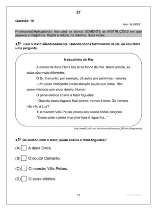 2ºS/09-Teste0227
Questão: 18
Item: ALIN0911
Professor(a)/Aplicador(a): leia para os alunos SOMENTE as INSTRUÇÕES em que
aparece o megafone. Repita a leitura, no máximo, duas vezes.
Leia o texto silenciosamente. Quando todos terminarem de ler, eu vou fazer
uma pergunta.
http://www2.uol.com.br/ruthrocha/historias_06.htm (fragmento)
 De acordo com o texto, quem ensina a fazer foguetes?
(A)A dona Ostra.
(B)O doutor Camarão.
(C)O maestro Villa-Peixes.
(D)O peixe elétrico.
A escolinha do Mar
A escola de dona Ostra fica lá no fundo do mar. Nesta escola, as
aulas são muito diferentes.
O Dr. Camarão, por exemplo, dá aulas aos peixinhos menores:
- Um peixe inteligente presta atenção àquilo que come. Não
come minhoca com anzol dentro. Nunca!
O peixe elétrico ensina a fazer foguetes:
- Quando nosso foguete ficar pronto, vamos à terra. Os homens
não vão a Lua?
E o maestro Villa-Peixes ensina aos alunos lindas canções:
“Como pode o peixe vivo viver fora d’ água fria...”
27
D6 (2009/2) - Localizar informação explícita
em texto.
Localizar informação em diferentes gêneros
textuais com diferentes tamanhos e estruturas
e com distintos graus de evidência da
informação.
Teste 2/2009
 