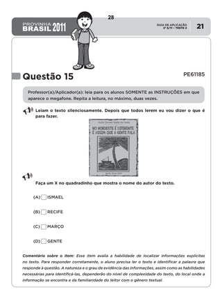2º S/11 TESTE 2
GUIA DE APLICAÇÃO
• 21
Questão 15	 PE61185
Professor(a)/Aplicador(a): leia para os alunos SOMENTE as INSTRUÇÕES em que
aparece o megafone. Repita a leitura, no máximo, duas vezes.
Leiam o texto silenciosamente. Depois que todos lerem eu vou dizer o que é
para fazer.
Faça um X no quadradinho que mostra o nome do autor do texto.
(A)	ISMAEL
(B)	RECIFE
(C)	MARÇO
(D)	GENTE
Comentário sobre o item: Esse item avalia a habilidade de localizar informações explícitas
no texto. Para responder corretamente, o aluno precisa ler o texto e identificar a palavra que
responde à questão. A natureza e o grau de evidência das informações, assim como as habilidades
necessárias para identificá-las, dependerão do nível de complexidade do texto, do local onde a
informação se encontra e da familiaridade do leitor com o gênero textual.
28
D6 (2011/2) - Localizar informação explícita
em texto.
Localizar informação em diferentes gêneros
textuais com diferentes tamanhos e estruturas
e com distintos graus de evidência da
informação.
Teste 2/2011
 