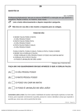 31 1ºS/10 - Teste 0130
QUESTÃO 20
Item: ALIN0908
Professor(a)/Aplicador(a): leia pra os alunos SOMENTE a instrução em que aparece o
megafone. Repita a leitura, no máximo, duas vezes.
 Leia o texto silenciosamente e depois responda à pergunta.
Não leia em voz alta e não mostre a resposta para os colegas.
FOGO NO CÉU
O BODE FALOU PARA O RATO:
- O CÉU PEGOU FOGO!
O RATO FALOU PARA PATA:
- O CÉU PEGOU FOGO!
A PATA FALOU PARA O GALO:
- O CÉU PEGOU FOGO!
FUGIU O RATO, FUGIU O GALO, FUGIU A PATA, FUGIU O BODE.
O BODE VIU A CORUJA E FALOU:
- FOGE CORUJA! O CÉU PEGOU FOGO! O FOGO VAI CAIR NA MATA!
A CORUJA VIU O CÉU E FALOU:
- O FOGO É UM BALÃO DE SÃO JOÃO!
FRANÇA, Mary: FOGO NO CÉU!
FAÇA UM X NO QUADRADINHO EM QUE APARECE O QUE A CORUJA FALOU:
(A) O CÉU PEGOU FOGO!
(B) O RATO PEGOU FOGO!
(C) O FOGO VAI CAIR NA MATA!
(D) O FOGO É UM BALÃO DE SÃO JOÃO!
Comentário sobre o item: Esse item avalia a habilidade de localizar informações explícitas no texto lido.
O aluno, para responder corretamente à questão, precisa ler o texto e identificar a frase que responde à
questão que, nesse caso, está na parte final do texto.
CADERNO DO PROFESSOR APLICADOR II guia aplicação CAPA VERDE.indd 31 21/1/2010 09:01:34
29
D6 (2010/1) - Localizar
informação explícita em texto.
Localizar informação em
diferentes gêneros textuais com
diferentes tamanhos e estruturas
e com distintos graus de
evidência da informação.
Teste 1/2010
 
