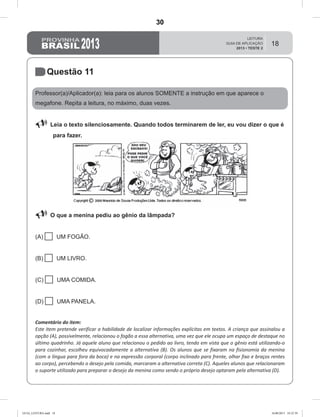 18
Questão 11
Professor(a)/Aplicador(a): leia para os alunos SOMENTE a instrução em que aparece o
megafone. Repita a leitura, no máximo, duas vezes.
 Leia o texto silenciosamente. Quando todos terminarem de ler, eu vou dizer o que é
para fazer.
 O que a menina pediu ao gênio da lâmpada?
(A)  UM FOGÃO.
(B)  UM LIVRO.
(C)  UMA COMIDA.
(D)  UMA PANELA.
Comentário do item:
Este item pretende verificar a habilidade de localizar informações explícitas em textos. A criança que assinalou a
opção (A), possivelmente, relacionou o fogão a essa alternativa, uma vez que ele ocupa um espaço de destaque no
último quadrinho. Já aquele aluno que relacionou o pedido ao livro, tendo em vista que o gênio está utilizando-o
para cozinhar, escolheu equivocadamente a alternativa (B). Os alunos que se fixaram na fisionomia da menina
(com a língua para fora da boca) e na expressão corporal (corpo inclinado para frente, olhar fixo e braços rentes
ao corpo), percebendo o desejo pela comida, marcaram a alternativa correta (C). Aqueles alunos que relacionaram
o suporte utilizado para preparar o desejo da menina como sendo o próprio desejo optaram pela alternativa (D).
GUIA_LEITURA.indd 18 16/08/2013 10:32:39
30
D6 (2013/2) - Localizar informação explícita em
texto.
D6.1 - Localizar informação explícita em textos.
Teste 2/2013
 