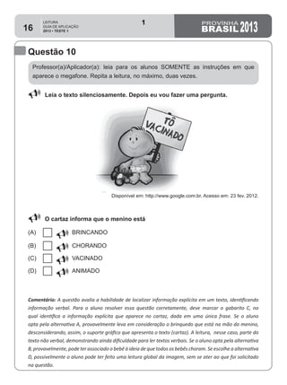 LEITURA
GUIA DE APLICAÇÃO
2013 • TESTE 1 201316
Questão 10
Professor(a)/Aplicador(a): leia para os alunos SOMENTE as instruções em que
aparece o megafone. Repita a leitura, no máximo, duas vezes.
Comentário: A questão avalia a habilidade de localizar informação explícita em um texto, identificando
informação verbal. Para o aluno resolver essa questão corretamente, deve marcar o gabarito C, no
qual identifica a informação explícita que aparece no cartaz, dada em uma única frase. Se o aluno
opta pela alternativa A, provavelmente leva em consideração o brinquedo que está na mão do menino,
desconsiderando, assim, o suporte gráfico que apresenta o texto (cartaz). A leitura,  nesse caso, parte do
texto não verbal, demonstrando ainda dificuldade para ler textos verbais. Se o aluno opta pela alternativa
B, provavelmente, pode ter associado o bebê à ideia de que todos os bebês choram. Se escolhe a alternativa
D, possivelmente o aluno pode ter feito uma leitura global da imagem, sem se ater ao que foi solicitado
na questão.
88 Leia o texto silenciosamente. Depois eu vou fazer uma pergunta.
Disponível em: http://www.google.com.br. Acesso em: 23 fev. 2012.
88 O cartaz informa que o menino está
(A) U BRINCANDO
(B) U CHORANDO
(C) U VACINADO
(D) U ANIMADO
1
Teste 1/2013
D6 (2013/1) - Localizar informação explícita
em texto.
Localizar informação explícita em texto.
 