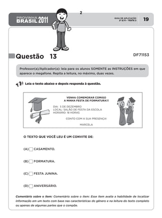 2º S/11 TESTE 2
GUIA DE APLICAÇÃO
• 19
Questão 13              DF71153
Professor(a)/Aplicador(a): leia para os alunos SOMENTE as INSTRUÇÕES em que
aparece o megafone. Repita a leitura, no máximo, duas vezes.
Leia o texto abaixo e depois responda à questão.
VENHA COMEMORAR COMIGO
A MINHA FESTA DE FORMATURA!!!
DIA: 5 DE DEZEMBRO
LOCAL: SALÃO DE FESTA DA ESCOLA
HORÁRIO: 18 HORAS
CONTO COM A SUA PRESENÇA!
MARCELA
O TEXTO QUE VOCÊ LEU É UM CONVITE DE:
(A)	 CASAMENTO.
(B)	 FORMATURA.
(C)	 FESTA JUNINA.
(D)	 ANIVERSÁRIO.
Comentário sobre o item: Comentário sobre o item: Esse item avalia a habilidade de localizar
informação em um texto com base nas características do gênero e na leitura do texto completo
ou apenas de algumas partes que o compõe.
2
Teste 1/2011
D6 (2011/1) - Localizar informação explícita em
texto.
Localizar informação explícita em diferentes
gêneros textuais, com diferentes tamanhos e
estruturas e com distintos graus de evidência
da informação.
 