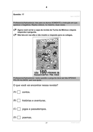 2ºS/08-Teste0227
Questão: 17
Item: AL0347
Professor(a)/Aplicador(a): leia para os alunos SOMENTE a instrução em que
aparece o megafone. Repita a leitura, no máximo, duas vezes.
Agora você vai ler a capa da revista da Turma da Mônica e depois
responda à pergunta.
Não leia em voz alta e não mostre a resposta para os colegas.
Professor(a)/Aplicador(a): nesta questão a pergunta deve ser lida APENAS
PELOS ALUNOS, sem sua ajuda..
O que você vai encontrar nessa revista?
(A) contos.
(B) histórias e aventuras.
(C) jogos e passatempos.
(D) poemas.
4
D8 (2008/2) - Localizar informação
em textos.
Teste 2/2008
 