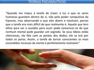 “Quando me impus à tarefa de trazer à luz o que os seres
humanos guardam dentro de si, não pelo poder compulsivo da
hipnose, mas observando o que eles dizem e mostram, pensei
que a tarefa era mais difícil do que realmente é. Aquele que tem
olhos para ver e ouvidos para ouvir pode convencer-se de que
nenhum mortal pode guardar um segredo. Se seus lábios estão
silenciosos, ele fala com as pontas dos dedos; ele se trai por
todos os poros. Assim, a tarefa de tornar conscientes os mais
escondidos recessos da mente é perfeitamente realizável.”
TEORIAS PSICANALÍTICAS
 