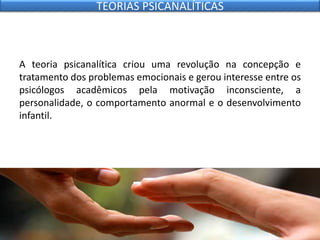 A teoria psicanalítica criou uma revolução na concepção e
tratamento dos problemas emocionais e gerou interesse entre os
psicólogos acadêmicos pela motivação inconsciente, a
personalidade, o comportamento anormal e o desenvolvimento
infantil.
TEORIAS PSICANALÍTICAS
 