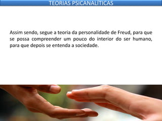 Assim sendo, segue a teoria da personalidade de Freud, para que
se possa compreender um pouco do interior do ser humano,
para que depois se entenda a sociedade.
TEORIAS PSICANALÍTICAS
 
