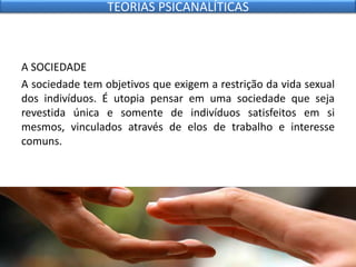 A SOCIEDADE
A sociedade tem objetivos que exigem a restrição da vida sexual
dos indivíduos. É utopia pensar em uma sociedade que seja
revestida única e somente de indivíduos satisfeitos em si
mesmos, vinculados através de elos de trabalho e interesse
comuns.
TEORIAS PSICANALÍTICAS
 