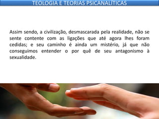 Assim sendo, a civilização, desmascarada pela realidade, não se
sente contente com as ligações que até agora lhes foram
cedidas; e seu caminho é ainda um mistério, já que não
conseguimos entender o por quê de seu antagonismo à
sexualidade.
TEOLOGIA E TEORIAS PSICANALÍTICAS
 