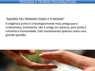 “AMARÁS TEU PRÓXIMO COMO A TI MESMO”
A exigência acima é cronologicamente mais antiga que o
Cristianismo. Entretanto, não é antiga em excesso, pois ainda é
estranha à humanidade. Este mandamento aparece como uma
grande questão.
TEOLOGIA E TEORIAS PSICANALÍTICAS
 