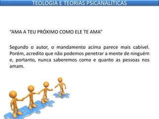 “AMA A TEU PRÓXIMO COMO ELE TE AMA”
Segundo o autor, o mandamento acima parece mais cabível.
Porém, acredito que não podemos penetrar a mente de ninguém
e, portanto, nunca saberemos como e quanto as pessoas nos
amam.
TEOLOGIA E TEORIAS PSICANALÍTICAS
 