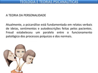 A TEORIA DA PERSONALIDADE
Atualmente, a psicanálise está fundamentada em relatos verbais
de ideias, sentimentos e autodescrições feitas pelos pacientes.
Freud estabeleceu um paralelo entre o funcionamento
patológico dos processos psíquicos e dos normais.
TEOLOGIA E TEORIAS PSICANALÍTICAS
 