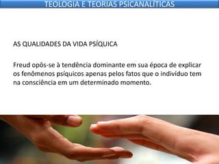 AS QUALIDADES DA VIDA PSÍQUICA
Freud opôs-se à tendência dominante em sua época de explicar
os fenômenos psíquicos apenas pelos fatos que o indivíduo tem
na consciência em um determinado momento.
TEOLOGIA E TEORIAS PSICANALÍTICAS
 