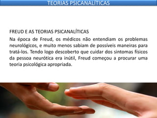 FREUD E AS TEORIAS PSICANALÍTICAS
Na época de Freud, os médicos não entendiam os problemas
neurológicos, e muito menos sabiam de possíveis maneiras para
tratá-los. Tendo logo descoberto que cuidar dos sintomas físicos
da pessoa neurótica era inútil, Freud começou a procurar uma
teoria psicológica apropriada.
TEORIAS PSICANALÍTICAS
 