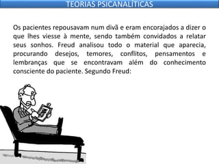 Os pacientes repousavam num divã e eram encorajados a dizer o
que lhes viesse à mente, sendo também convidados a relatar
seus sonhos. Freud analisou todo o material que aparecia,
procurando desejos, temores, conflitos, pensamentos e
lembranças que se encontravam além do conhecimento
consciente do paciente. Segundo Freud:
TEORIAS PSICANALÍTICAS
 
