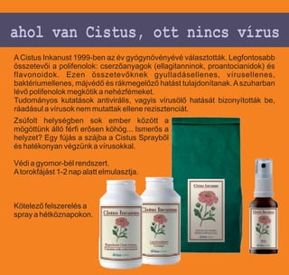 ahol van Cistus, ott nincs vírus
A Cistus Inkanust 1999-ben az év gyógynövényévé választották. Legfontosabb
összetevői a polifenolok: cserzőanyagok (ellagitanninok, proantocianidok) és
flavonoidok. Ezen összetevőknek gyulladásellenes, vírusellenes,
baktériumellenes, májvédő és rákmegelőző hatást tulajdonítanak. A szuharban
lévő polifenolok megkötik a nehézfémeket.
Tudományos kutatások antivirális, vagyis vírusölő hatását bizonyították be,
ráadásul a vírusok nem mutattak ellene rezisztenciát.
Zsúfolt helységben sok ember között a
mögöttünk álló férfi erősen köhög... Ismerős a
helyzet? Egy fújás a szájba a Cistus Sprayből
és hatékonyan végzünk a vírusokkal.

Védi a gyomor-bél rendszert.
A torokfájást 1-2 nap alatt elmulasztja.



Kötelező felszerelés a
spray a hétköznapokon.
 