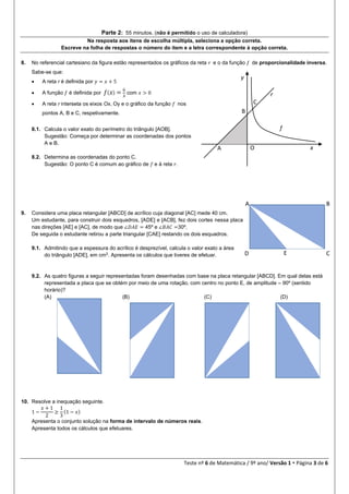 Teste nº 6 de Matemática / 9º ano/ Versão 1  Página 3 de 6
Parte 2: 55 minutos. (não é permitido o uso de calculadora)
Na resposta aos itens de escolha múltipla, seleciona a opção correta.
Escreve na folha de respostas o número do item e a letra correspondente à opção correta.
8. No referencial cartesiano da figura estão representados os gráficos da reta 𝑟 e o da função 𝑓 de proporcionalidade inversa.
Sabe-se que:
 A reta r é definida por 𝑦 = 𝑥 + 5
 A função 𝑓 é definida por 𝑓( 𝑥) = 6
𝑥
com 𝑥 > 0
 A reta r interseta os eixos Ox, Oy e o gráfico da função 𝑓 nos
pontos A, B e C, respetivamente.
8.1. Calcula o valor exato do perímetro do triângulo [AOB].
Sugestão: Começa por determinar as coordenadas dos pontos
A e B.
8.2. Determina as coordenadas do ponto C.
Sugestão: O ponto C é comum ao gráfico de 𝑓 e à reta 𝑟.
9. Considera uma placa retangular [ABCD] de acrílico cuja diagonal [AC] mede 40 cm.
Um estudante, para construir dois esquadros, [ADE] e [ACB], fez dois cortes nessa placa
nas direções [AE] e [AC], de modo que ∠𝐷𝐴𝐸 = 45º e ∠𝐵𝐴𝐶 =30º.
De seguida o estudante retirou a parte triangular [CAE] restando os dois esquadros.
9.1. Admitindo que a espessura do acrílico é desprezível, calcula o valor exato a área
do triângulo [ADE], em cm2
. Apresenta os cálculos que tiveres de efetuar.
9.2. As quatro figuras a seguir representadas foram desenhadas com base na placa retangular [ABCD]. Em qual delas está
representada a placa que se obtém por meio de uma rotação, com centro no ponto E, de amplitude – 90º (sentido
horário)?
(A) (B) (C) (D)
10. Resolve a inequação seguinte.
1 −
𝑥 + 1
2
≥
1
3
(1 − 𝑥)
Apresenta o conjunto solução na forma de intervalo de números reais.
Apresenta todos os cálculos que efetuares.
A B
CD E
B
A O x
y
r
f
C
 