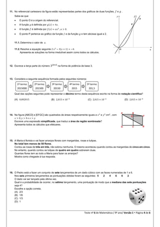 Teste nº 6 de Matemática / 9º ano/ Versão 1  Página 4 de 6
11. No referencial cartesiano da figura estão representadas partes dos gráficos de duas funções, 𝑓 e 𝑔 .
Sabe-se que:
 O ponto O é a origem do referencial.
 A função 𝑔 é definida por 𝑔(𝑥) = 4𝑥.
 A função 𝑓 é definida por 𝑓(𝑥) = 𝑎𝑥2
, 𝑎 > 0.
 O ponto P pertence ao gráfico da função 𝑓 e da função 𝑔 e tem abcissa igual a 2.
11.1. Determina o valor de 𝑎.
11.2. Resolve a equação seguinte 2 𝑥2
− 3(𝑥 + 1) = −4.
Apresenta as soluções na forma irredutível assim como todos os cálculos.
12. Escreve a terça parte do número 32015
na forma de potência de base 3.
13. Considera a seguinte sequência formada pelos seguintes números:
Qual das opções seguintes pode representar o décimo termo desta sequência escrito na forma de notação científica?
(A) 0,002015 (B) 2,015 × 10−3
(C) 2,015 × 10−2 (D) 2,015 × 10−4
14. Na figura [ABCD] e [EFGC] são quadrados de áreas respetivamente iguais a 𝑥2
e 𝑦2
cm2
, com
𝑥 > 0, 𝑦 > 0 𝑒 𝑥 > 𝑦
Escreve uma expressão simplificada, que traduz a área da região sombreada?
Apresenta todos os cálculos que efetuares.
15. A Maria é florista e vai fazer arranjos florais com margaridas, rosas e tulipas.
No total tem menos de 50 flores.
Contou as rosas de três em três, não sobrou nenhuma. O mesmo aconteceu quando contou as margaridas de cinco em cinco.
No entanto, quando contou as tulipas de quatro em quatro sobraram duas.
Quantas flores tem ao todo a Maria para fazer os arranjos?
Mostra como chegaste à tua resposta.
16. O Pedro está a fazer um conjunto de sete lançamentos de um dado cúbico com as faces numeradas de 1 a 6.
Nos seis primeiros lançamentos as pontuações obtidas foram as seguintes: 5 2 4 6 6 2
O dado vai ser lançado pela última vez.
Qual é a probabilidade de ocorrer, no sétimo lançamento, uma pontuação de modo que a mediana das sete pontuações
seja 4?
Escolhe a opção correta.
(A) 2/3
(B) 1/6
(C) 1/3
(D) 1
1º termo
2015000
2º termo
201500
3º termo
20150
4º termo
2015
5º termo
201,5
 