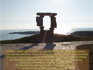 Creemos, Señor, que tú estás vivo, que Dios te ha resucitado ppaarraa ssiieemmpprree.. 
YY ppoorr eessoo nnooss ccoonnvveenncceess,, JJeessúúss ddee NNaazzaarreett,, ppoorrqquuee eessttááss eennttrree llaa hhuummaanniiddaadd 
ppaarraa hhaacceerr aa llooss sseerreess hhuummaannooss lliibbrreess,, ppoorrqquuee aattaaccaass lloo ssuucciioo yy ccoorrrroommppiiddoo 
ddeell mmuunnddoo ppaarraa hhaacceerr uunn mmuunnddoo lliimmppiioo:: ppoorrqquuee ddiicceess aa llooss ccrreeyyeenntteess:: 
““aammaaooss ccoommoo hheerrmmaannooss””,, yy eessaa eess llaa ssuupprreemmaa lleeyy.. 
TTee aammaammooss yy ttee qquueerreemmooss sseegguuiirr,, eenn rreessuummiiddaass ccuueennttaass,, 
ppoorrqquuee ttúú eerreess eell mmeejjoorr,, eell úúnniiccoo,, eell pprriimmeerroo.. 
 
