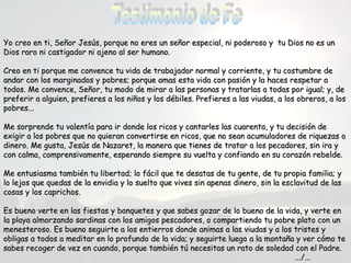 Yo creo en ti, Señor Jesús, porque no eres un señor especial, ni poderoso y ttuu DDiiooss nnoo eess uunn 
DDiiooss rraarroo nnii ccaassttiiggaaddoorr nnii aajjeennoo aall sseerr hhuummaannoo.. 
CCrreeoo eenn ttii ppoorrqquuee mmee ccoonnvveennccee ttuu vviiddaa ddee ttrraabbaajjaaddoorr nnoorrmmaall yy ccoorrrriieennttee,, yy ttuu ccoossttuummbbrree ddee 
aannddaarr ccoonn llooss mmaarrggiinnaaddooss yy ppoobbrreess;; ppoorrqquuee aammaass eessttaa vviiddaa ccoonn ppaassiióónn yy llaa hhaacceess rreessppeettaarr aa 
ttooddooss.. MMee ccoonnvveennccee,, SSeeññoorr,, ttuu mmooddoo ddee mmiirraarr aa llaass ppeerrssoonnaass yy ttrraattaarrllaass aa ttooddaass ppoorr iigguuaall;; yy,, ddee 
pprreeffeerriirr aa aallgguuiieenn,, pprreeffiieerreess aa llooss nniiññooss yy llooss ddéébbiilleess.. PPrreeffiieerreess aa llaass vviiuuddaass,, aa llooss oobbrreerrooss,, aa llooss 
ppoobbrreess...... 
MMee ssoorrpprreennddee ttuu vvaalleennttííaa ppaarraa iirr ddoonnddee llooss rriiccooss yy ccaannttaarrlleess llaass ccuuaarreennttaa,, yy ttuu ddeecciissiióónn ddee 
eexxiiggiirr aa llooss ppoobbrreess qquuee nnoo qquuiieerraann ccoonnvveerrttiirrssee eenn rriiccooss,, qquuee nnoo sseeaann aaccuummuullaaddoorreess ddee rriiqquueezzaass oo 
ddiinneerroo.. MMee gguussttaa,, JJeessúúss ddee NNaazzaarreett,, llaa mmaanneerraa qquuee ttiieenneess ddee ttrraattaarr aa llooss ppeeccaaddoorreess,, ssiinn iirraa yy 
ccoonn ccaallmmaa,, ccoommpprreennssiivvaammeennttee,, eessppeerraannddoo ssiieemmpprree ssuu vvuueellttaa yy ccoonnffiiaannddoo eenn ssuu ccoorraazzóónn rreebbeellddee.. 
MMee eennttuussiiaassmmaa ttaammbbiiéénn ttuu lliibbeerrttaadd;; lloo ffáácciill qquuee ttee ddeessaattaass ddee ttuu ggeennttee,, ddee ttuu pprrooppiiaa ffaammiilliiaa;; yy 
lloo lleejjooss qquuee qquueeddaass ddee llaa eennvviiddiiaa yy lloo ssuueellttoo qquuee vviivveess ssiinn aappeennaass ddiinneerroo,, ssiinn llaa eessccllaavviittuudd ddee llaass 
ccoossaass yy llooss ccaapprriicchhooss.. 
EEss bbuueennoo vveerrttee eenn llaass ffiieessttaass yy bbaannqquueetteess yy qquuee ssaabbeess ggoozzaarr ddee lloo bbuueennoo ddee llaa vviiddaa,, yy vveerrttee eenn 
llaa ppllaayyaa aallmmoorrzzaannddoo ssaarrddiinnaass ccoonn llooss aammiiggooss ppeessccaaddoorreess,, oo ccoommppaarrttiieennddoo ttuu ppoobbrree ppllaattoo ccoonn uunn 
mmeenneesstteerroossoo.. EEss bbuueennoo sseegguuiirrttee aa llooss eennttiieerrrrooss ddoonnddee aanniimmaass aa llaass vviiuuddaass yy aa llooss ttrriisstteess yy 
oobblliiggaass aa ttooddooss aa mmeeddiittaarr eenn lloo pprrooffuunnddoo ddee llaa vviiddaa;; yy sseegguuiirrttee lluueeggoo aa llaa mmoonnttaaññaa yy vveerr ccóómmoo ttee 
ssaabbeess rreeccooggeerr ddee vveezz eenn ccuuaannddoo,, ppoorrqquuee ttaammbbiiéénn ttúú nneecceessiittaass uunn rraattoo ddee ssoolleeddaadd ccoonn eell PPaaddrree.. 
......//...... 
 
