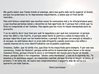 Me gusta saber que tienes miedo al enemigo, pero nos gusta más verte ssuuppeerraarr eell mmiieeddoo,, 
ppoorrqquuee llooss ppooddeerroossooss nnoo ttee iimmpprreessiioonnaann mmaayyoorrmmeennttee,, yy ssaabbeess qquuee aall ffiinnaall sseerráánn 
vveenncciiddooss...... 
NNooss eennttrriisstteeccee ccoommpprroobbaarr qquuee mmuucchhaass vveecceess ttee ccoonnoocceemmooss mmaall yy ttee iinntteerrpprreettaammooss ppeeoorr,, 
yy qquuee mmuucchhaass ppeerrssoonnaass ssaannaass yy ddeecceenntteess ssee hhaann aappaarrttaaddoo ddee ttii ppoorrqquuee hhaann ccrreeííddoo qquuee ttuu 
DDiiooss nnoo ccoommpprreennddee aall sseerr hhuummaannoo.. NNooss aappeennaa qquuee llooss rriiccooss ttee hhaayyaann mmaanniippuullaaddoo ppaarraa ssuu 
pprroovveecchhoo.. 
YY yyoo nnoo ssaabbrrííaa ddeecciirr mmuuyy bbiieenn ppoorr qquuéé ttee sseegguuiimmooss yy ppoorr qquuéé nnooss ccoonnvveenncceess:: ssii ppoorrqquuee 
eerreess ttaann ddéébbiill yy ttaann ffuueerrttee,, ssii ppoorrqquuee aammaass ttaannttoo llaa jjuussttiicciiaa yy ooddiiaass llaa hhiippooccrreessííaa,, ssii 
ppoorrqquuee rreeppaarrtteess eell ppaann ccoonn llooss hhaammbbrriieennttooss,, oo ppoorrqquuee ttee ooppoonneess ccoonn eenneerrggííaa aall aabbuussóónn yy 
aall ccaacciiqquuee;; nnoo ssaabbrrííaammooss ddeecciirr ssii eerreess mmááss aattrraayyeennttee ccuuaannddoo aaccaarriicciiaass aa llooss nniiññooss oo 
ccuuaannddoo mmuueerreess eenn llaa ccrruuzz iiddeennttiiffiiccáánnddoottee ccoonn eell ppuueebblloo eexxpplloottaaddoo.. 
CCrreeeemmooss,, SSeeññoorr,, qquuee ttúú eessttááss vviivvoo,, qquuee DDiiooss ttee hhaa rreessuucciittaaddoo ppaarraa ssiieemmpprree.. YY ppoorr eessoo nnooss 
ccoonnvveenncceess,, JJeessúúss ddee NNaazzaarreett,, ppoorrqquuee eessttááss eennttrree llaa hhuummaanniiddaadd ppaarraa hhaacceerr aa llooss sseerreess 
hhuummaannooss lliibbrreess,, ppoorrqquuee aattaaccaass lloo ssuucciioo yy ccoorrrroommppiiddoo ddeell mmuunnddoo ppaarraa hhaacceerr uunn mmuunnddoo 
lliimmppiioo:: ppoorrqquuee ddiicceess aa llooss ccrreeyyeenntteess:: ““aammaaooss ccoommoo hheerrmmaannooss””,, yy eessaa eess llaa ssuupprreemmaa lleeyy.. TTee 
aammaammooss yy ttee qquueerreemmooss sseegguuiirr,, eenn rreessuummiiddaass ccuueennttaass,, ppoorrqquuee ttúú eerreess eell mmeejjoorr,, eell úúnniiccoo,, eell 
pprriimmeerroo.. YY eenn eessttee ddííaa,, ddee nnuueevvoo nnooss ccoommpprroommeetteemmooss aa sseegguuiirrttee mmááss ddee cceerrccaa yy aa 
qquueerreerrttee ccoonn mmááss ffuueerrzzaa…… 
PPaattxxii LLaarrrraaiinnzzaarr 
