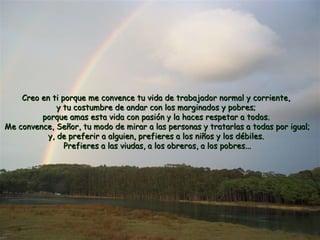 Creo en ti porque me convence tu vida de trabajador nnoorrmmaall yy ccoorrrriieennttee,, 
yy ttuu ccoossttuummbbrree ddee aannddaarr ccoonn llooss mmaarrggiinnaaddooss yy ppoobbrreess;; 
ppoorrqquuee aammaass eessttaa vviiddaa ccoonn ppaassiióónn yy llaa hhaacceess rreessppeettaarr aa ttooddooss.. 
MMee ccoonnvveennccee,, SSeeññoorr,, ttuu mmooddoo ddee mmiirraarr aa llaass ppeerrssoonnaass yy ttrraattaarrllaass aa ttooddaass ppoorr iigguuaall;; 
yy,, ddee pprreeffeerriirr aa aallgguuiieenn,, pprreeffiieerreess aa llooss nniiññooss yy llooss ddéébbiilleess.. 
PPrreeffiieerreess aa llaass vviiuuddaass,, aa llooss oobbrreerrooss,, aa llooss ppoobbrreess...... 
 