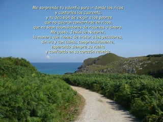 Me sorprende tu valentía para iirr ddoonnddee llooss rriiccooss 
yy ccaannttaarrlleess llaass ccuuaarreennttaa,, 
yy ttuu ddeecciissiióónn ddee eexxiiggiirr aa llooss ppoobbrreess 
qquuee nnoo qquuiieerraann ccoonnvveerrttiirrssee eenn rriiccooss,, 
qquuee nnoo sseeaann aaccuummuullaaddoorreess ddee rriiqquueezzaass oo ddiinneerroo.. 
MMee gguussttaa,, JJeessúúss ddee NNaazzaarreett,, 
llaa mmaanneerraa qquuee ttiieenneess ddee ttrraattaarr aa llooss ppeeccaaddoorreess,, 
ssiinn iirraa yy ccoonn ccaallmmaa,, ccoommpprreennssiivvaammeennttee,, 
eessppeerraannddoo ssiieemmpprree ssuu vvuueellttaa 
yy ccoonnffiiaannddoo eenn ssuu ccoorraazzóónn rreebbeellddee.. 
 