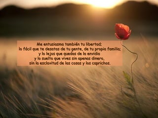 Me entusiasma ttaammbbiiéénn ttuu lliibbeerrttaadd;; 
lloo ffáácciill qquuee ttee ddeessaattaass ddee ttuu ggeennttee,, ddee ttuu pprrooppiiaa ffaammiilliiaa;; 
yy lloo lleejjooss qquuee qquueeddaass ddee llaa eennvviiddiiaa 
yy lloo ssuueellttoo qquuee vviivveess ssiinn aappeennaass ddiinneerroo,, 
ssiinn llaa eessccllaavviittuudd ddee llaass ccoossaass yy llooss ccaapprriicchhooss.. 
 