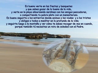 Es bueno verte en llaass ffiieessttaass yy bbaannqquueetteess 
yy qquuee ssaabbeess ggoozzaarr ddee lloo bbuueennoo ddee llaa vviiddaa,, 
yy vveerrttee eenn llaa ppllaayyaa aallmmoorrzzaannddoo ssaarrddiinnaass ccoonn llooss aammiiggooss ppeessccaaddoorreess,, 
oo ccoommppaarrttiieennddoo ttuu ppoobbrree ppllaattoo ccoonn uunn mmeenneesstteerroossoo.. 
EEss bbuueennoo sseegguuiirrttee aa llooss eennttiieerrrrooss ddoonnddee aanniimmaass aa llaass vviiuuddaass yy aa llooss ttrriisstteess 
yy oobblliiggaass aa ttooddooss aa mmeeddiittaarr eenn lloo pprrooffuunnddoo ddee llaa vviiddaa;; 
yy sseegguuiirrttee lluueeggoo aa llaa mmoonnttaaññaa yy vveerr ccóómmoo ttee ssaabbeess rreeccooggeerr ddee vveezz eenn ccuuaannddoo,, 
ppoorrqquuee ttaammbbiiéénn ttúú nneecceessiittaass uunn rraattoo ddee ssoolleeddaadd ccoonn eell PPaaddrree.. 
 