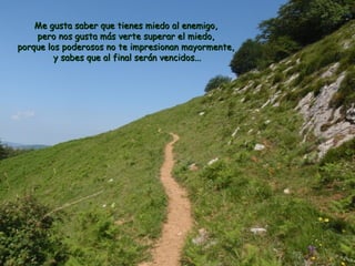 Me gusta saber que tienes mmiieeddoo aall eenneemmiiggoo,, 
ppeerroo nnooss gguussttaa mmááss vveerrttee ssuuppeerraarr eell mmiieeddoo,, 
ppoorrqquuee llooss ppooddeerroossooss nnoo ttee iimmpprreessiioonnaann mmaayyoorrmmeennttee,, 
yy ssaabbeess qquuee aall ffiinnaall sseerráánn vveenncciiddooss...... 
 