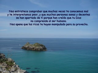 Nos entristece comprobar que muchas veces ttee ccoonnoocceemmooss mmaall 
yy ttee iinntteerrpprreettaammooss ppeeoorr,, yy qquuee mmuucchhaass ppeerrssoonnaass ssaannaass yy ddeecceenntteess 
ssee hhaann aappaarrttaaddoo ddee ttii ppoorrqquuee hhaann ccrreeííddoo qquuee ttuu DDiiooss 
nnoo ccoommpprreennddee aall sseerr hhuummaannoo.. 
NNooss aappeennaa qquuee llooss rriiccooss ttee hhaayyaann mmaanniippuullaaddoo ppaarraa ssuu pprroovveecchhoo.. 
 